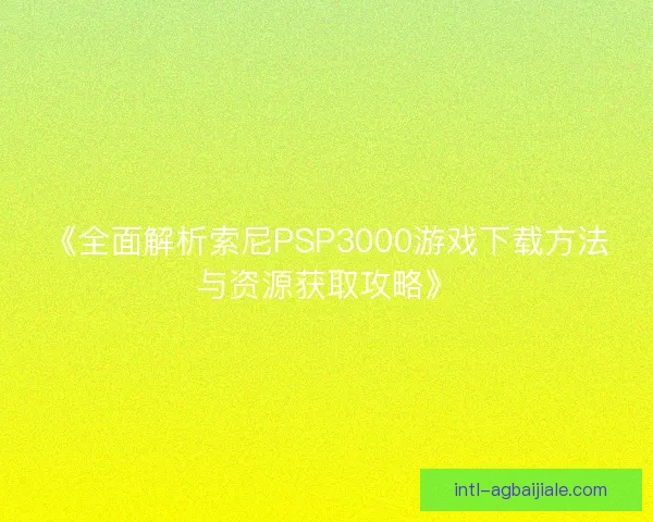 《全面解析索尼PSP3000游戏下载方法与资源获取攻略》 《全面解析索尼PSP3000游戏下载方法与资源获取攻略》