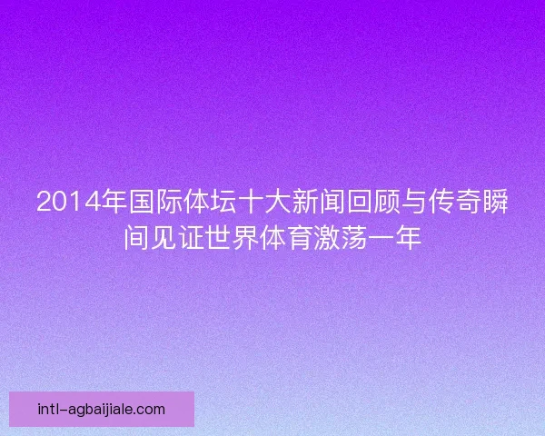 2014年国际体坛十大新闻回顾与传奇瞬间见证世界体育激荡一年