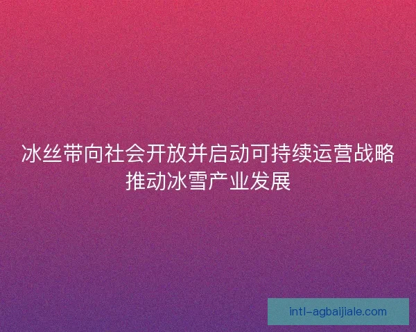 冰丝带向社会开放并启动可持续运营战略推动冰雪产业发展