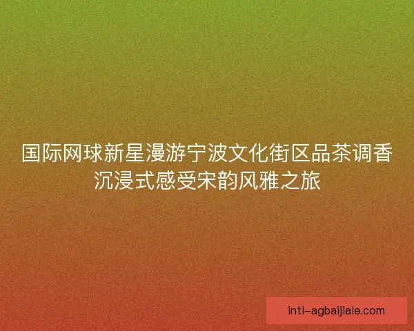 国际网球新星漫游宁波文化街区品茶调香沉浸式感受宋韵风雅之旅