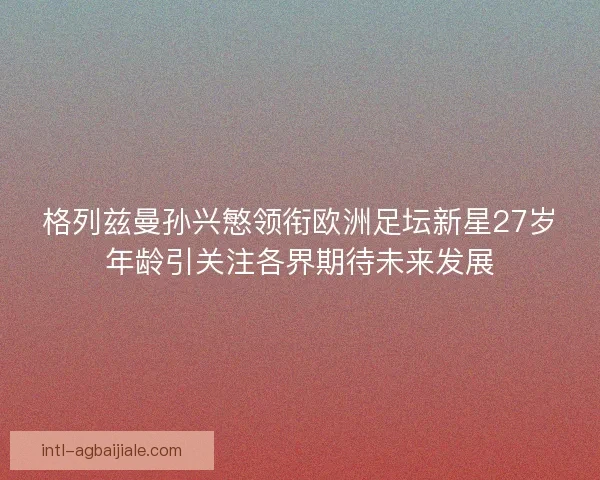 格列兹曼孙兴慜领衔欧洲足坛新星27岁年龄引关注各界期待未来发展