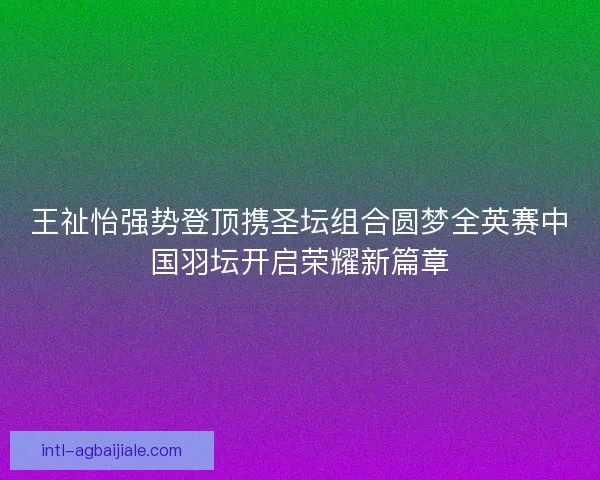 王祉怡强势登顶携圣坛组合圆梦全英赛中国羽坛开启荣耀新篇章