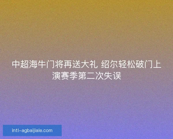 中超海牛门将再送大礼 绍尔轻松破门上演赛季第二次失误 中超海牛门将再送大礼 绍尔轻松破门上演赛季第二次失误