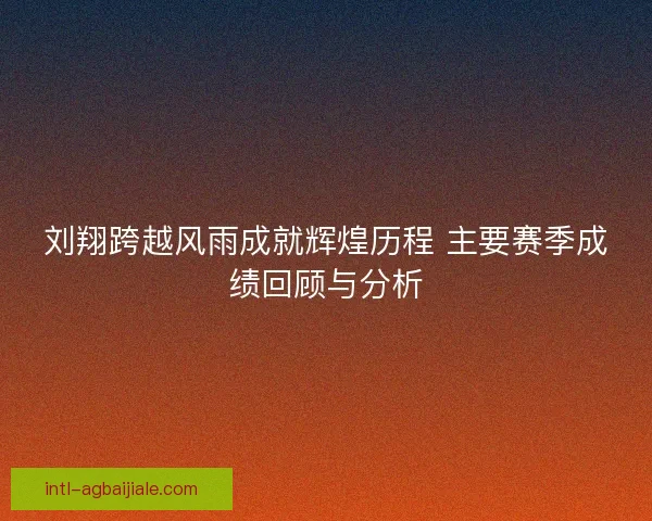 刘翔跨越风雨成就辉煌历程 主要赛季成绩回顾与分析