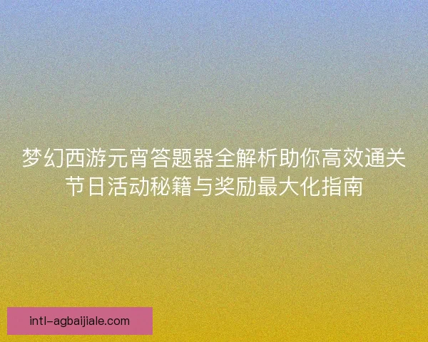 梦幻西游元宵答题器全解析助你高效通关节日活动秘籍与奖励最大化指南