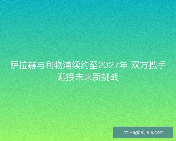萨拉赫与利物浦续约至2027年 双方携手迎接未来新挑战