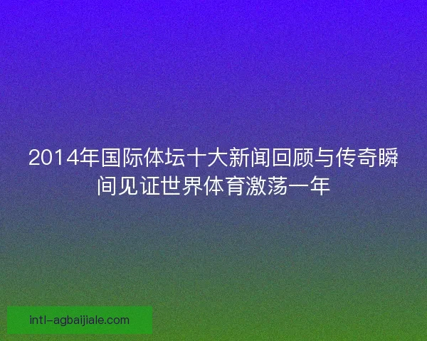 2014年国际体坛十大新闻回顾与传奇瞬间见证世界体育激荡一年