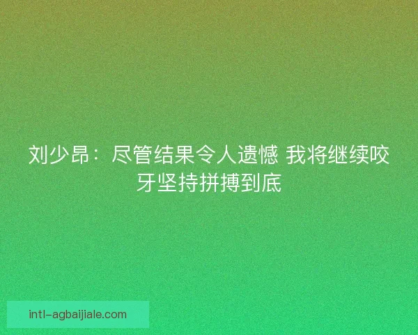 刘少昂：尽管结果令人遗憾 我将继续咬牙坚持拼搏到底