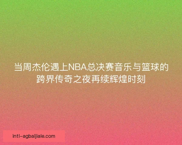 当周杰伦遇上NBA总决赛音乐与篮球的跨界传奇之夜再续辉煌时刻
