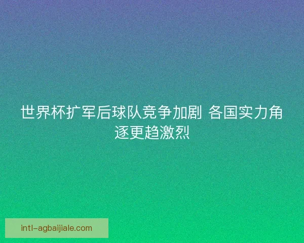 世界杯扩军后球队竞争加剧 各国实力角逐更趋激烈