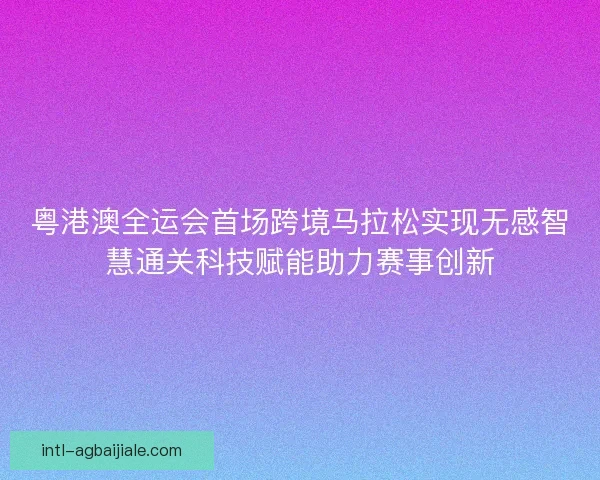 粤港澳全运会首场跨境马拉松实现无感智慧通关科技赋能助力赛事创新